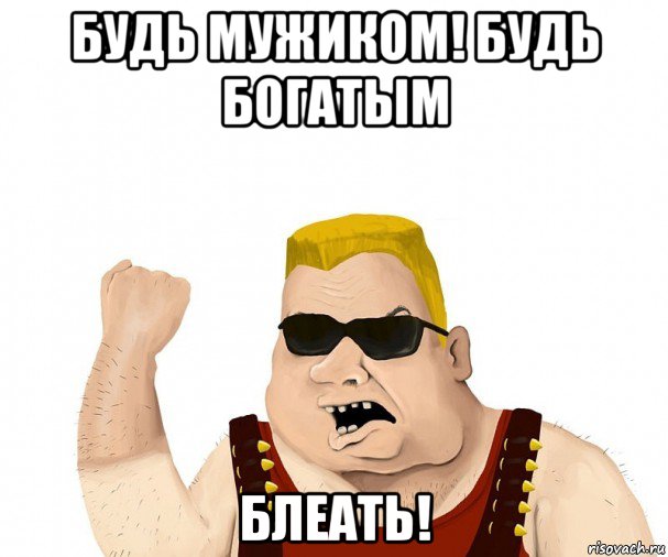 будь мужиком! будь богатым блеать!