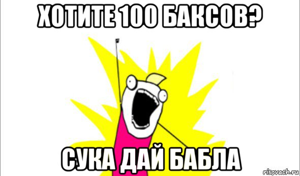 хотите 100 баксов? сука дай бабла