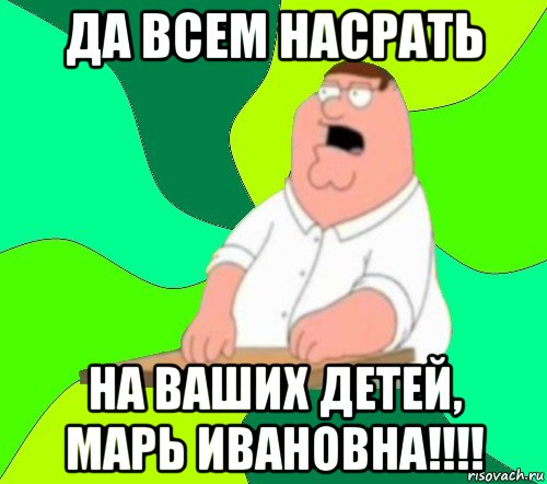 да всем насрать на ваших детей, марь ивановна!!!!, Мем  Да всем насрать (Гриффин)