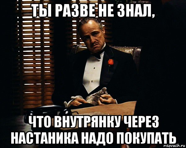 ты разве не знал, что внутрянку через настаника надо покупать, Мем Дон Вито Корлеоне