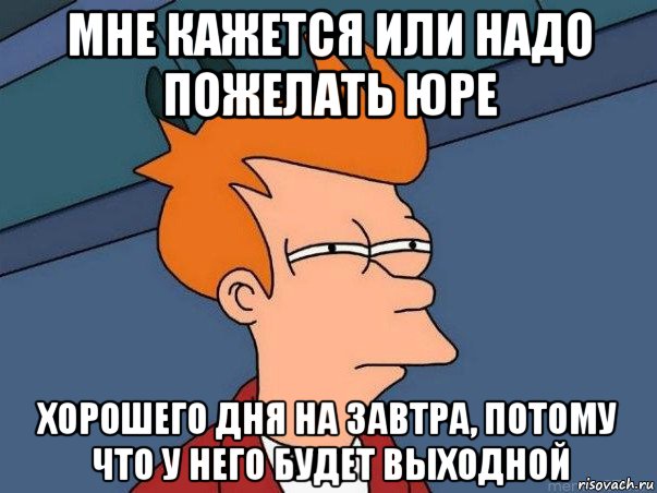 мне кажется или надо пожелать юре хорошего дня на завтра, потому что у него будет выходной, Мем  Фрай (мне кажется или)