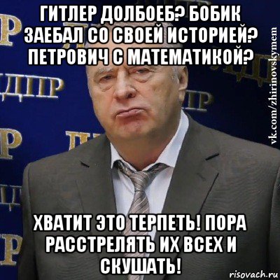 гитлер долбоеб? бобик заебал со своей историей? петрович с математикой? хватит это терпеть! пора расстрелять их всех и скушать!