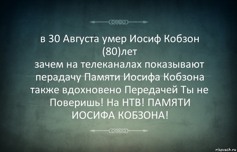 в 30 Августа умер Иосиф Кобзон (80)лет
зачем на телеканалах показывают перадачу Памяти Иосифа Кобзона также вдохновено Передачей Ты не Поверишь! На НТВ! ПАМЯТИ ИОСИФА КОБЗОНА!