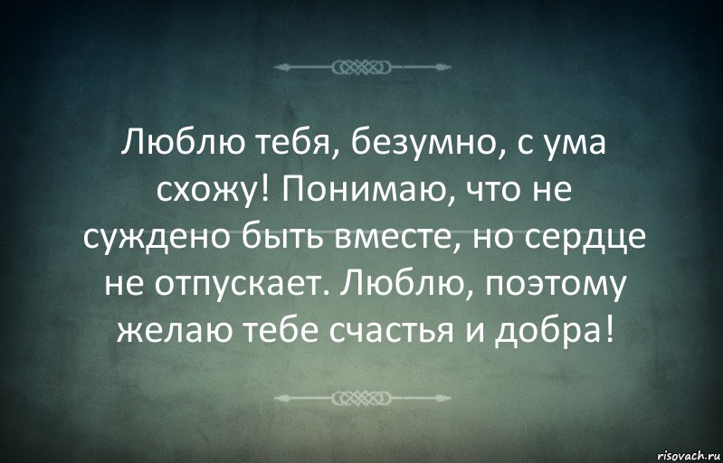 Люблю тебя, безумно, с ума схожу! Понимаю, что не суждено быть вместе, но сердце не отпускает. Люблю, поэтому желаю тебе счастья и добра!