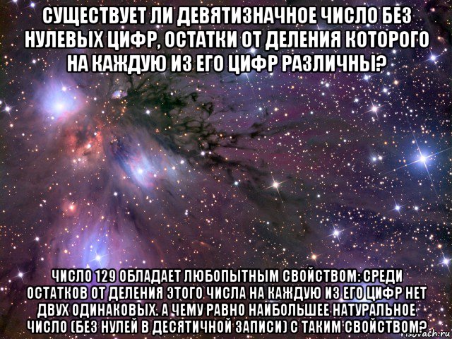 существует ли девятизначное число без нулевых цифр, остатки от деления которого на каждую из его цифр различны? число 129 обладает любопытным свойством: среди остатков от деления этого числа на каждую из его цифр нет двух одинаковых. а чему равно наибольшее натуральное число (без нулей в десятичной записи) с таким свойством?, Мем Космос