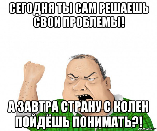 сегодня ты сам решаешь свои проблемы! а завтра страну с колен пойдёшь понимать?!, Мем мужик