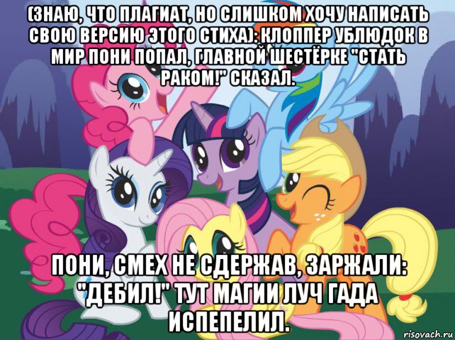 (знаю, что плагиат, но слишком хочу написать свою версию этого стиха): клоппер ублюдок в мир пони попал, главной шестёрке "стать раком!" сказал. пони, смех не сдержав, заржали: "дебил!" тут магии луч гада испепелил., Мем My little pony