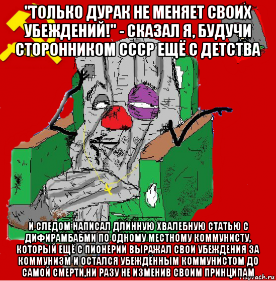 "только дурак не меняет своих убеждений!" - сказал я, будучи сторонником ссср ещё с детства и следом написал длинную хвалебную статью с дифирамбабми по одному местному коммунисту, который ещё с пионерии выражал свои убеждения за коммунизм и остался убеждённым коммунистом до самой смерти,ни разу не изменив своим принципам