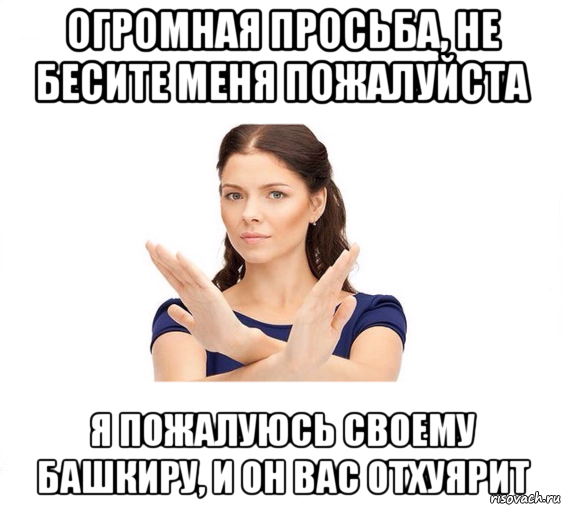 огромная просьба, не бесите меня пожалуйста я пожалуюсь своему башкиру, и он вас отхуярит