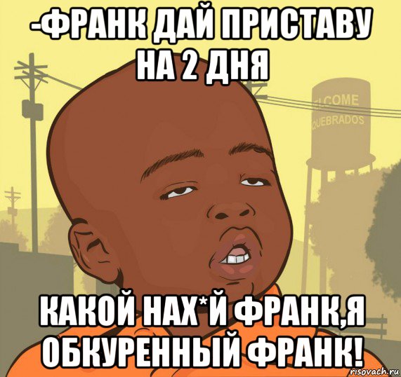 -франк дай приставу на 2 дня какой нах*й франк,я обкуренный франк!