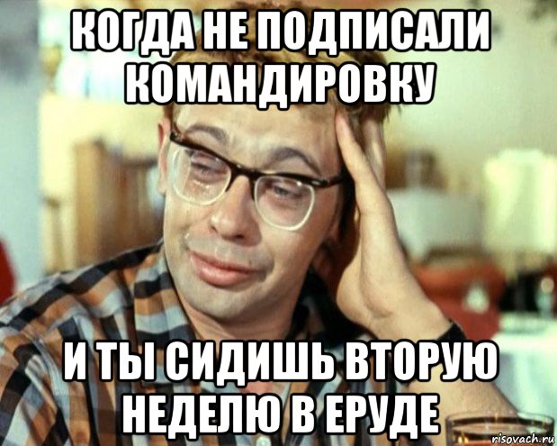 когда не подписали командировку и ты сидишь вторую неделю в еруде