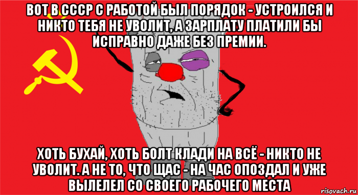 вот в ссср с работой был порядок - устроился и никто тебя не уволит, а зарплату платили бы исправно даже без премии. хоть бухай, хоть болт клади на всё - никто не уволит. а не то, что щас - на час опоздал и уже вылелел со своего рабочего места