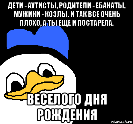 дети - аутисты, родители - ебанаты, мужики - козлы. и так все очень плохо, а ты еще и постарела. веселого дня рождения