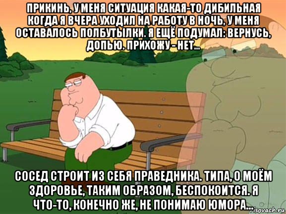 прикинь, у меня ситуация какая-то дибильная когда я вчера уходил на работу в ночь, у меня оставалось полбутылки. я ещё подумал: вернусь, допью. прихожу - нет... сосед строит из себя праведника. типа, о моём здоровье, таким образом, беспокоится. я что-то, конечно же, не понимаю юмора..., Мем Задумчивый Гриффин