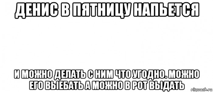 денис в пятницу напьется и можно делать с ним что угодно. можно его выебать а можно в рот выдать, Мем Белый ФОН