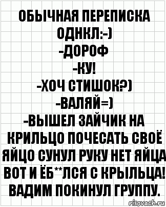 Обычная переписка однкл:-)
-дороф
-ку!
-хоч стишок?)
-валяй=)
-Вышел зайчик на крильцо почесать своё яйцо сунул руку нет яйца вот и ёб**лся с крыльца!
Вадим Покинул группу., Комикс  бумага