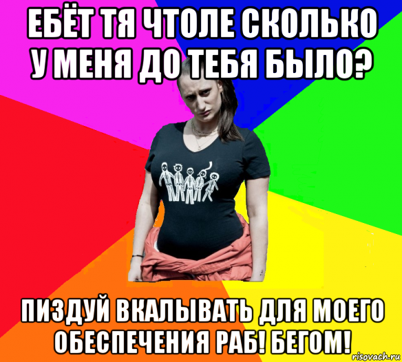 ебёт тя чтоле сколько у меня до тебя было? пиздуй вкалывать для моего обеспечения раб! бегом!