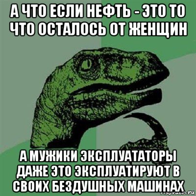 а что если нефть - это то что осталось от женщин а мужики эксплуататоры даже это эксплуатируют в своих бездушных машинах, Мем Филосораптор