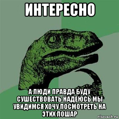 интересно а люди правда буду сушествовать надеюсь мы увидимся хочу посмотреть на этих лошар