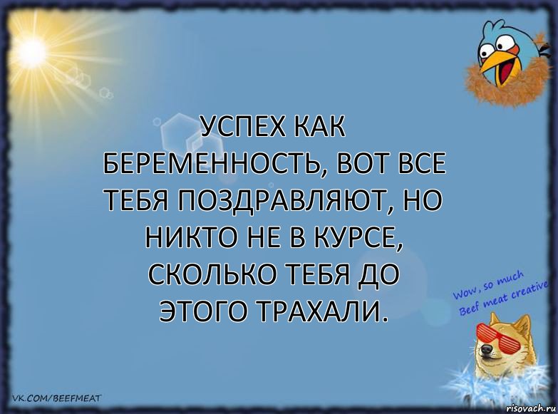 Успех как беременность, вот все тебя поздравляют, но никто не в курсе, сколько тебя до этого трахали.