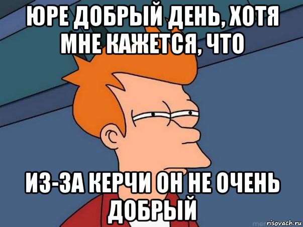 юре добрый день, хотя мне кажется, что из-за керчи он не очень добрый, Мем  Фрай (мне кажется или)