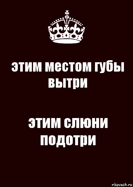 этим местом губы вытри этим слюни подотри