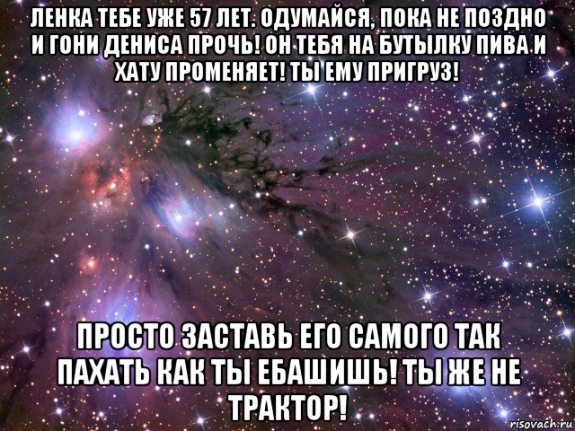 ленка тебе уже 57 лет. одумайся, пока не поздно и гони дениса прочь! он тебя на бутылку пива и хату променяет! ты ему пригруз! просто заставь его самого так пахать как ты ебашишь! ты же не трактор!, Мем Космос