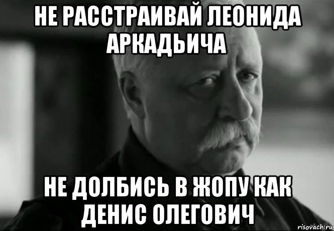 не расстраивай леонида аркадьича не долбись в жопу как денис олегович