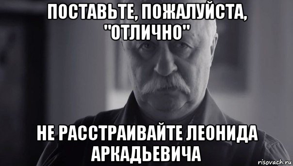 поставьте, пожалуйста, "отлично" не расстраивайте леонида аркадьевича