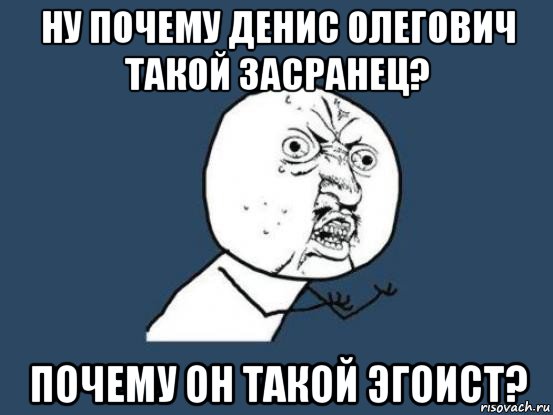 ну почему денис олегович такой засранец? почему он такой эгоист?, Мем Ну почему