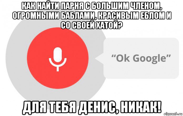 как найти парня с большим членом, огромными баблами, красивым еблом и со своей хатой? для тебя денис, никак!