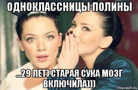 одноклассницы полины ...29 лет) старая сука мозг включила)))