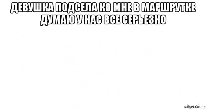 девушка подсела ко мне в маршрутке думаю у нас все серьезно 