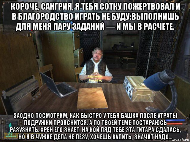 короче, сангрия, я тебя сотку пожертвовал и в благородство играть не буду:выполнишь для меня пару заданий — и мы в расчете. заодно посмотрим, как быстро у тебя башка после утраты подружки прояснится. а по твоей теме постараюсь разузнать. хрен его знает, на кой ляд тебе эта гитара сдалась, но я в чужие дела не лезу, хочешь купить, значит надо...