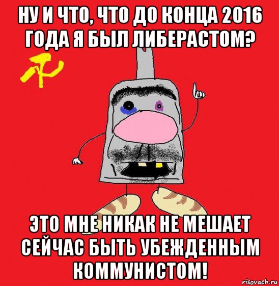 ну и что, что до конца 2016 года я был либерастом? это мне никак не мешает сейчас быть убежденным коммунистом!