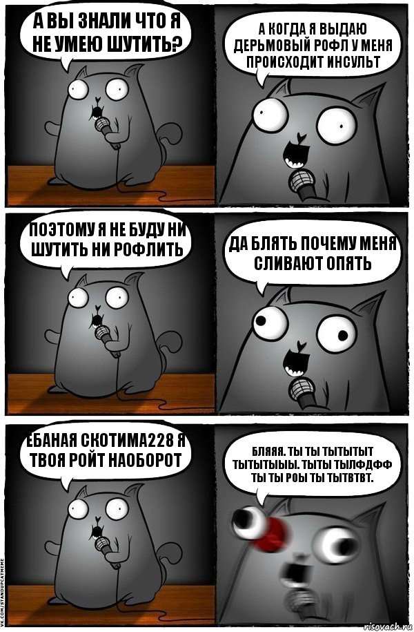 А ВЫ ЗНАЛИ ЧТО Я НЕ УМЕЮ ШУТИТЬ? А КОГДА Я ВЫДАЮ ДЕРЬМОВЫЙ РОФЛ У МЕНЯ ПРОИСХОДИТ ИНСУЛЬТ ПОЭТОМУ Я НЕ БУДУ НИ ШУТИТЬ НИ РОФЛИТЬ ДА БЛЯТЬ ПОЧЕМУ МЕНЯ СЛИВАЮТ ОПЯТЬ ЁБАНАЯ СКОТИМА228 Я ТВОЯ РОЙТ НАОБОРОТ БЛЯЯЯ. ТЫ ТЫ ТЫТЫТЫТ ТЫТЫТЫЫЫ. ТЫТЫ ТЫЛФДФФ ТЫ ТЫ РОЫ ТЫ ТЫТВТВТ., Комикс  Стендап-кот