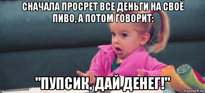 сначала просрет все деньги на своё пиво, а потом говорит: "пупсик, дай денег!", Мем  Ты говоришь (девочка возмущается)