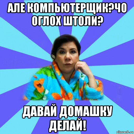 але компьютерщик?чо оглох штоли? давай домашку делай!, Мем типичная мама