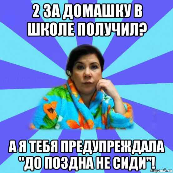 2 за домашку в школе получил? а я тебя предупреждала "до поздна не сиди"!