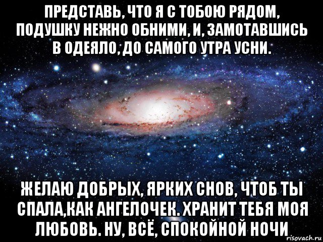 представь, что я с тобою рядом, подушку нежно обними, и, замотавшись в одеяло, до самого утра усни. желаю добрых, ярких снов, чтоб ты спала,как ангелочек. хранит тебя моя любовь. ну, всё, спокойной ночи, Мем Вселенная