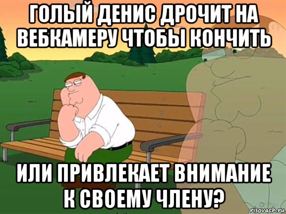 голый денис дрочит на вебкамеру чтобы кончить или привлекает внимание к своему члену?, Мем Задумчивый Гриффин