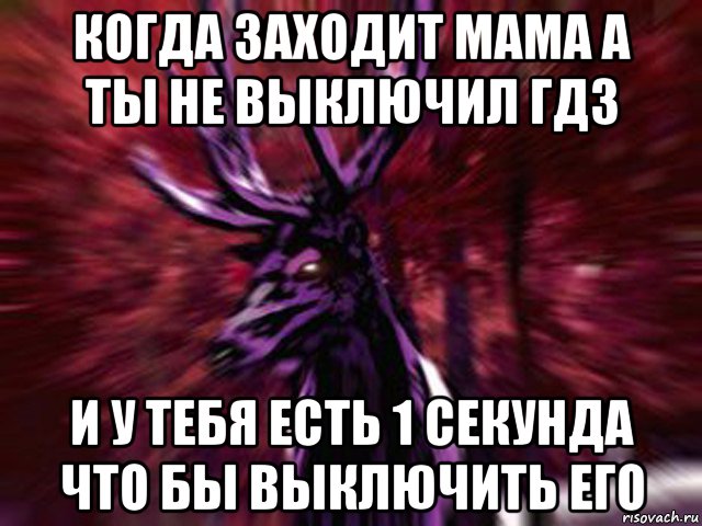 когда заходит мама а ты не выключил гдз и у тебя есть 1 секунда что бы выключить его