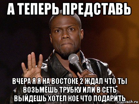 а теперь представь вчера я я на востоке 2 ждал что ты возьмёшь трубку или в сеть выйдешь хотел кое что подарить, Мем  А теперь представь