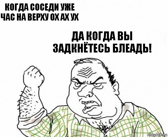 Когда соседи уже час на верху ох ах ух Да когда вы задкнётесь блеадь!