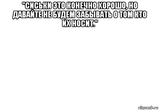 "сиськи это конечно хорошо, но давайте не будем забывать о том кто их носит." 