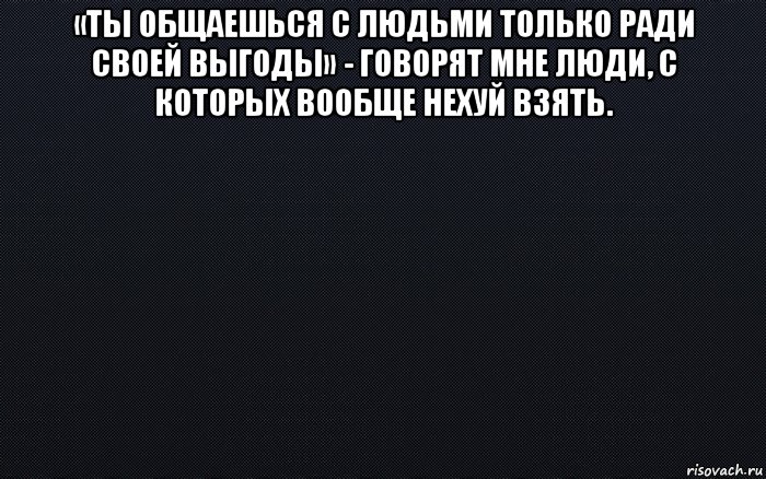 «ты общаешься с людьми только ради своей выгоды» - говорят мне люди, с которых вообще нехуй взять. 