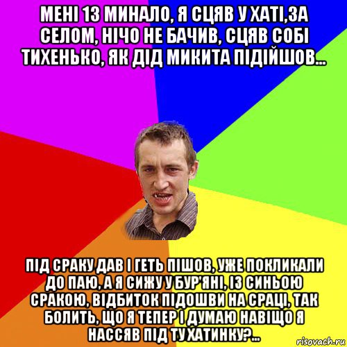 менi 13 минало, я сцяв у хатi,за селом, нiчо не бачив, сцяв собi тихенько, як дiд микита пiдiйшов... пiд сраку дав i геть пiшов, уже покликали до паю, а я сижу у бур'янi, iз синьою сракою, вiдбиток пiдошви на срацi, так болить, що я тепер i думаю навiщо я нассяв пiд ту хатинку?..., Мем Чоткий паца