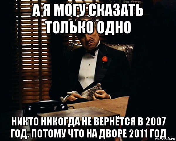 а я могу сказать только одно никто никогда не вернётся в 2007 год. потому что на дворе 2011 год, Мем Дон Вито Корлеоне