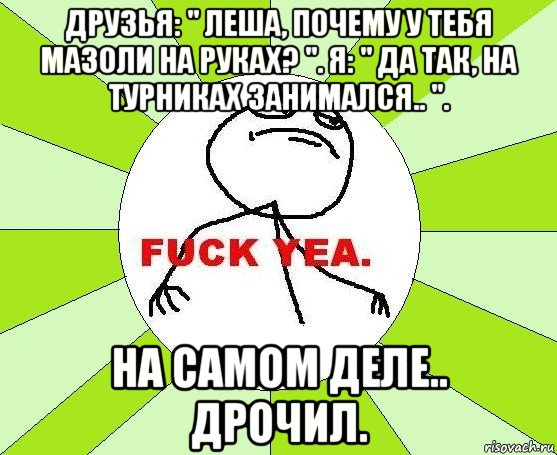 друзья: " леша, почему у тебя мазоли на руках? ". я: " да так, на турниках занимался.. ". на самом деле.. дрочил.