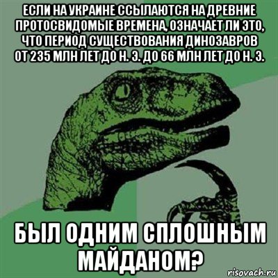 если на украине ссылаются на древние протосвидомые времена, означает ли это, что период существования динозавров от 235 млн лет до н. э. до 66 млн лет до н. э. был одним сплошным майданом?